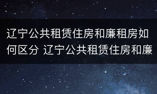 辽宁公共租赁住房和廉租房如何区分 辽宁公共租赁住房和廉租房如何区分呢