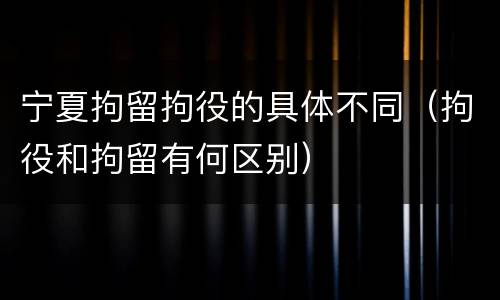 宁夏拘留拘役的具体不同（拘役和拘留有何区别）