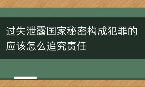 过失泄露国家秘密构成犯罪的应该怎么追究责任
