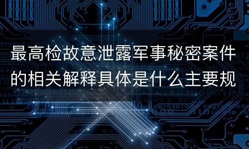 最高检故意泄露军事秘密案件的相关解释具体是什么主要规定