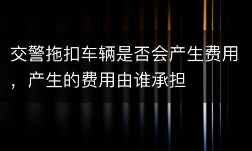 交警拖扣车辆是否会产生费用，产生的费用由谁承担