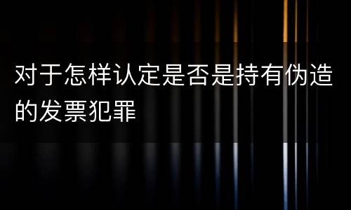 对于怎样认定是否是持有伪造的发票犯罪