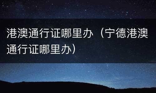 港澳通行证哪里办（宁德港澳通行证哪里办）