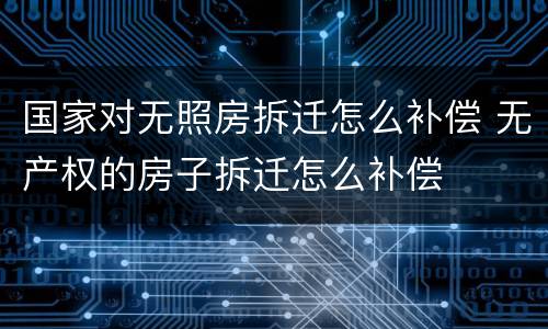 国家对无照房拆迁怎么补偿 无产权的房子拆迁怎么补偿