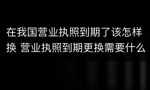 在我国营业执照到期了该怎样换 营业执照到期更换需要什么手续
