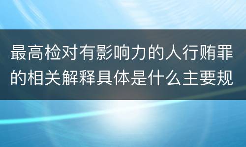 最高检对有影响力的人行贿罪的相关解释具体是什么主要规定