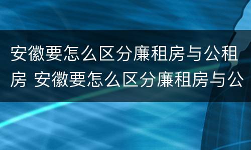 安徽要怎么区分廉租房与公租房 安徽要怎么区分廉租房与公租房呢