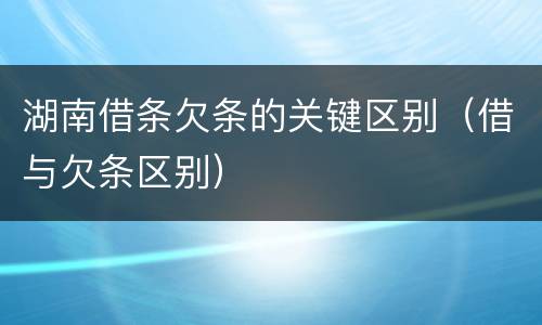 湖南借条欠条的关键区别（借与欠条区别）