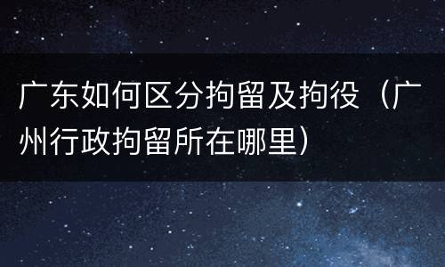 广东如何区分拘留及拘役（广州行政拘留所在哪里）