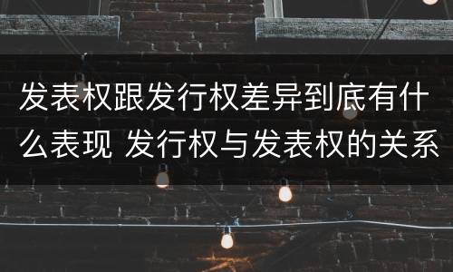 发表权跟发行权差异到底有什么表现 发行权与发表权的关系