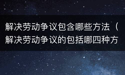 解决劳动争议包含哪些方法（解决劳动争议的包括哪四种方法）