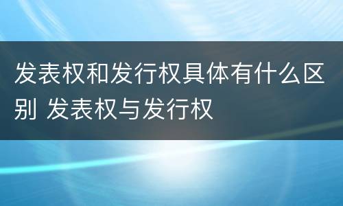 发表权和发行权具体有什么区别 发表权与发行权