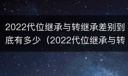 2022代位继承与转继承差别到底有多少（2022代位继承与转继承差别到底有多少个）