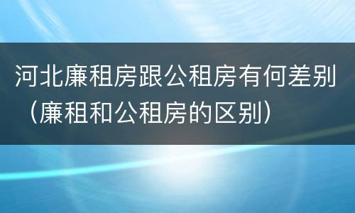 河北廉租房跟公租房有何差别（廉租和公租房的区别）