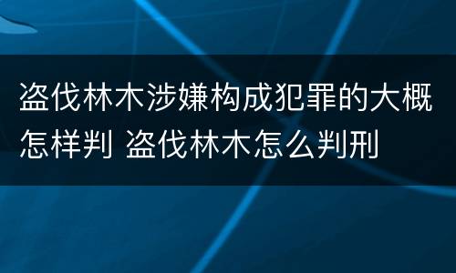 盗伐林木涉嫌构成犯罪的大概怎样判 盗伐林木怎么判刑