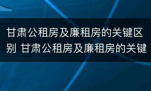 甘肃公租房及廉租房的关键区别 甘肃公租房及廉租房的关键区别在于