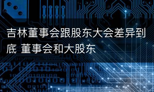 吉林董事会跟股东大会差异到底 董事会和大股东