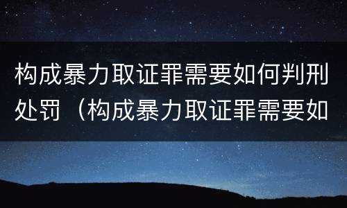 构成暴力取证罪需要如何判刑处罚（构成暴力取证罪需要如何判刑处罚决定）