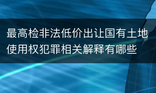 最高检非法低价出让国有土地使用权犯罪相关解释有哪些
