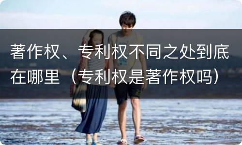 著作权、专利权不同之处到底在哪里（专利权是著作权吗）