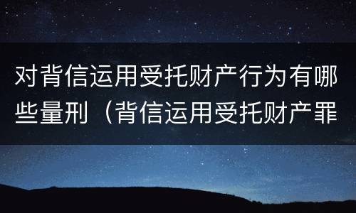 对背信运用受托财产行为有哪些量刑（背信运用受托财产罪的犯罪主体包括）