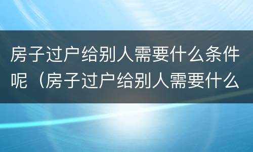 房子过户给别人需要什么条件呢（房子过户给别人需要什么手续）