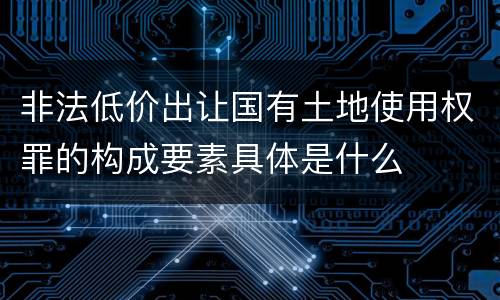 非法低价出让国有土地使用权罪的构成要素具体是什么