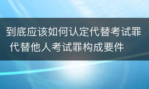 到底应该如何认定代替考试罪 代替他人考试罪构成要件
