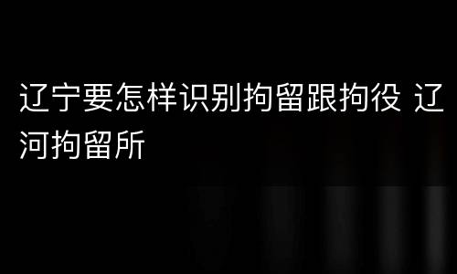 辽宁要怎样识别拘留跟拘役 辽河拘留所