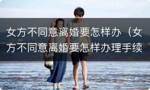 女方不同意离婚要怎样办（女方不同意离婚要怎样办理手续）