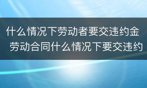 什么情况下劳动者要交违约金 劳动合同什么情况下要交违约金