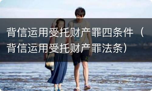 背信运用受托财产罪四条件（背信运用受托财产罪法条）