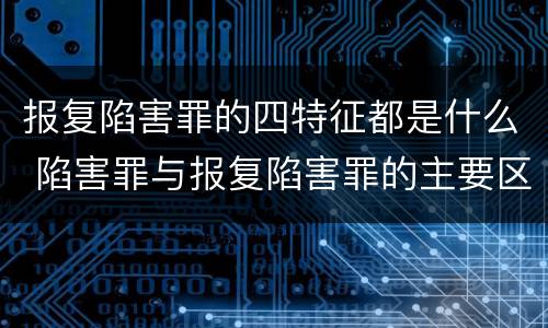 报复陷害罪的四特征都是什么 陷害罪与报复陷害罪的主要区别是什么