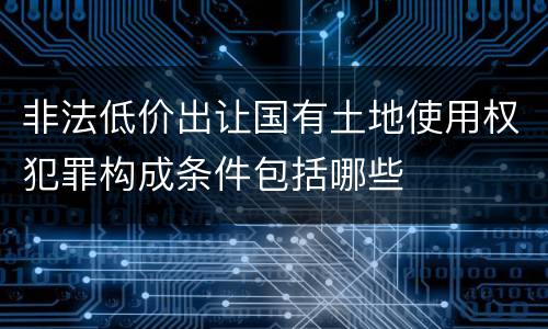 非法低价出让国有土地使用权犯罪构成条件包括哪些