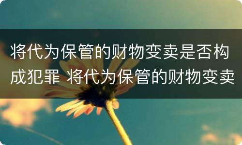 将代为保管的财物变卖是否构成犯罪 将代为保管的财物变卖是否构成犯罪