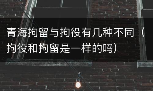 青海拘留与拘役有几种不同（拘役和拘留是一样的吗）