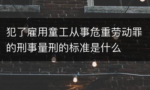 犯了雇用童工从事危重劳动罪的刑事量刑的标准是什么