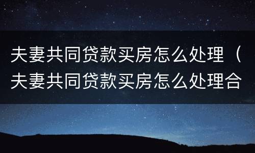 夫妻共同贷款买房怎么处理（夫妻共同贷款买房怎么处理合同）