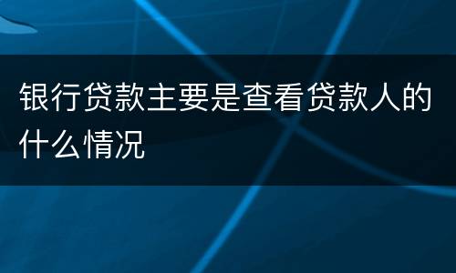 银行贷款主要是查看贷款人的什么情况
