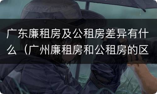 广东廉租房及公租房差异有什么（广州廉租房和公租房的区别）