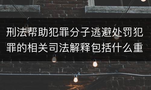 刑法帮助犯罪分子逃避处罚犯罪的相关司法解释包括什么重要规定
