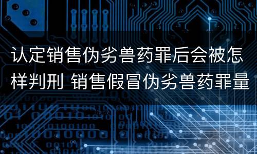 认定销售伪劣兽药罪后会被怎样判刑 销售假冒伪劣兽药罪量刑标准