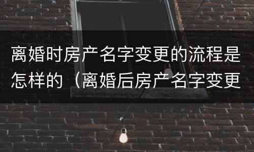 离婚时房产名字变更的流程是怎样的（离婚后房产名字变更手续）