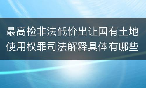 最高检非法低价出让国有土地使用权罪司法解释具体有哪些内容