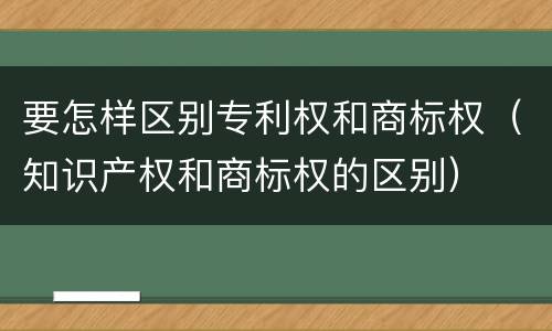 要怎样区别专利权和商标权（知识产权和商标权的区别）