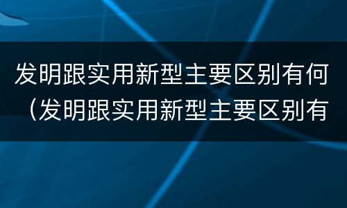 发明跟实用新型主要区别有何（发明跟实用新型主要区别有何联系）