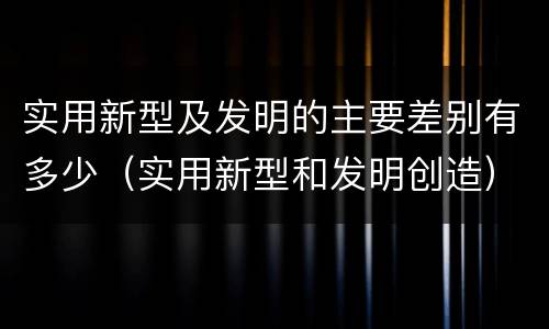 实用新型及发明的主要差别有多少（实用新型和发明创造）