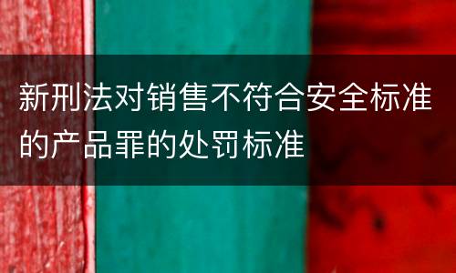 新刑法对销售不符合安全标准的产品罪的处罚标准