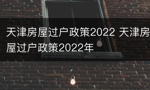 天津房屋过户政策2022 天津房屋过户政策2022年