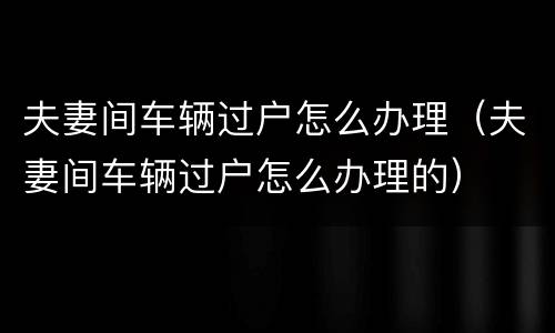 夫妻间车辆过户怎么办理（夫妻间车辆过户怎么办理的）